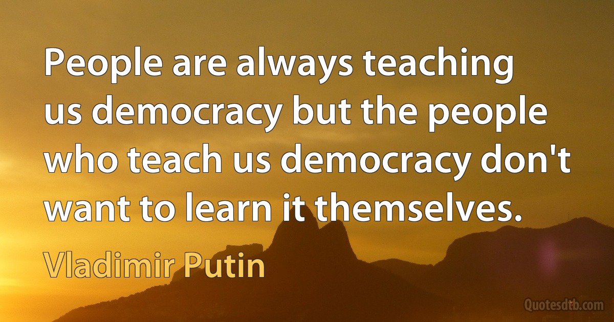 People are always teaching us democracy but the people who teach us democracy don't want to learn it themselves. (Vladimir Putin)