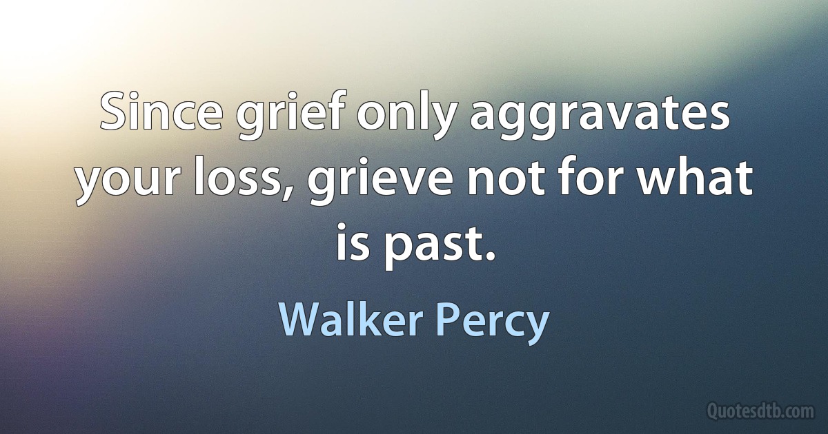 Since grief only aggravates your loss, grieve not for what is past. (Walker Percy)