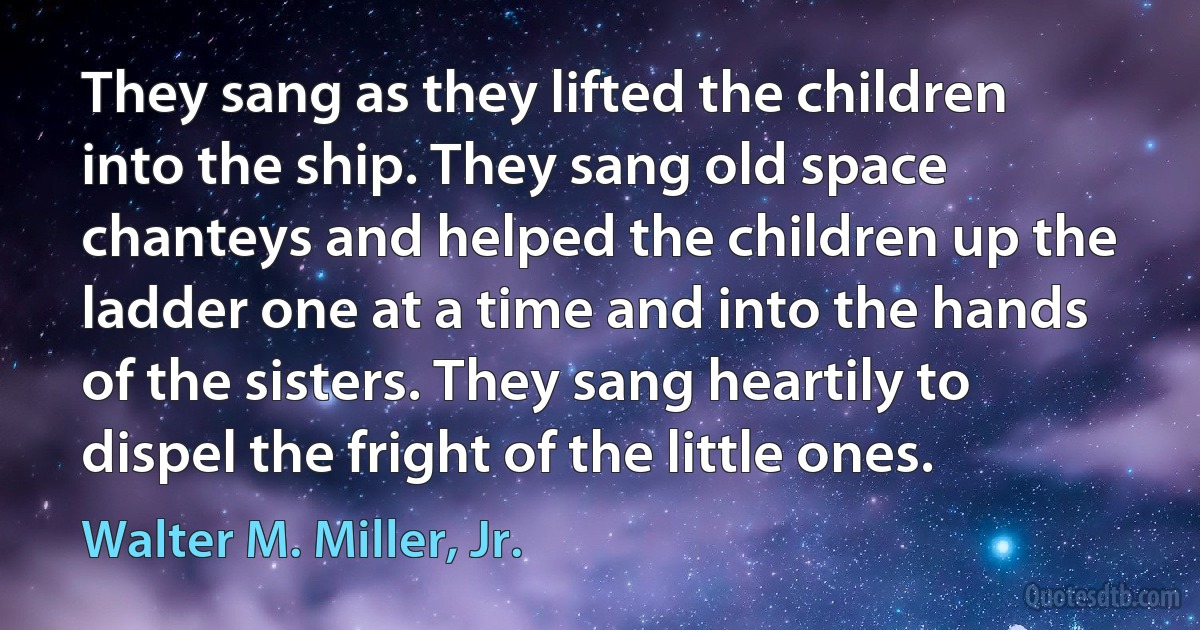 They sang as they lifted the children into the ship. They sang old space chanteys and helped the children up the ladder one at a time and into the hands of the sisters. They sang heartily to dispel the fright of the little ones. (Walter M. Miller, Jr.)