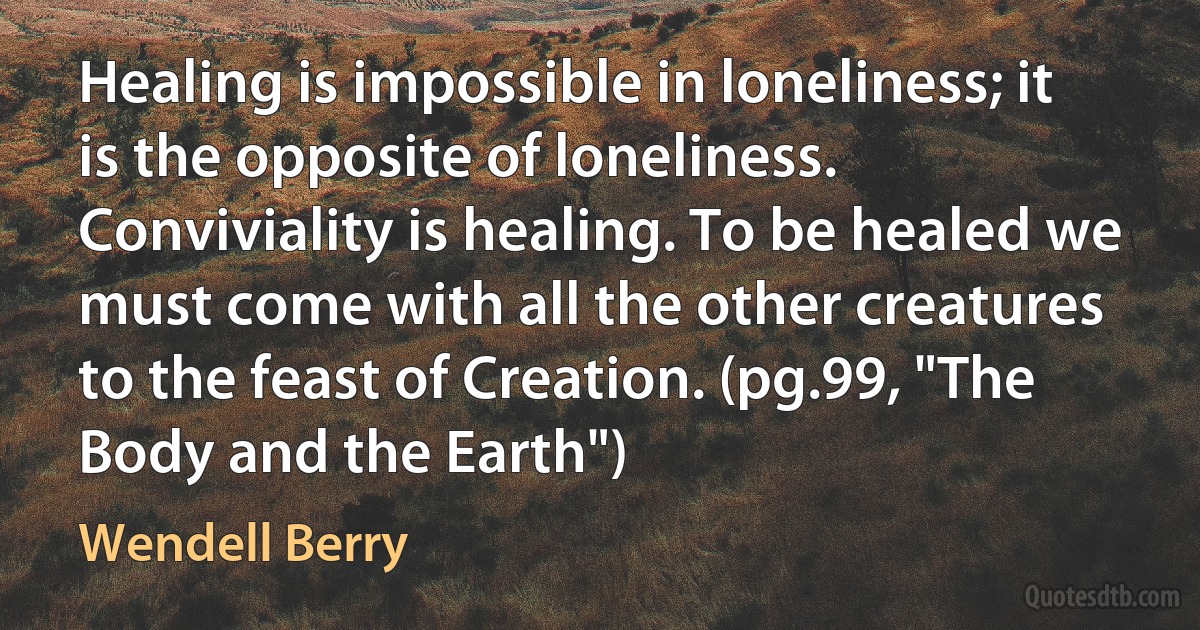 Healing is impossible in loneliness; it is the opposite of loneliness. Conviviality is healing. To be healed we must come with all the other creatures to the feast of Creation. (pg.99, "The Body and the Earth") (Wendell Berry)