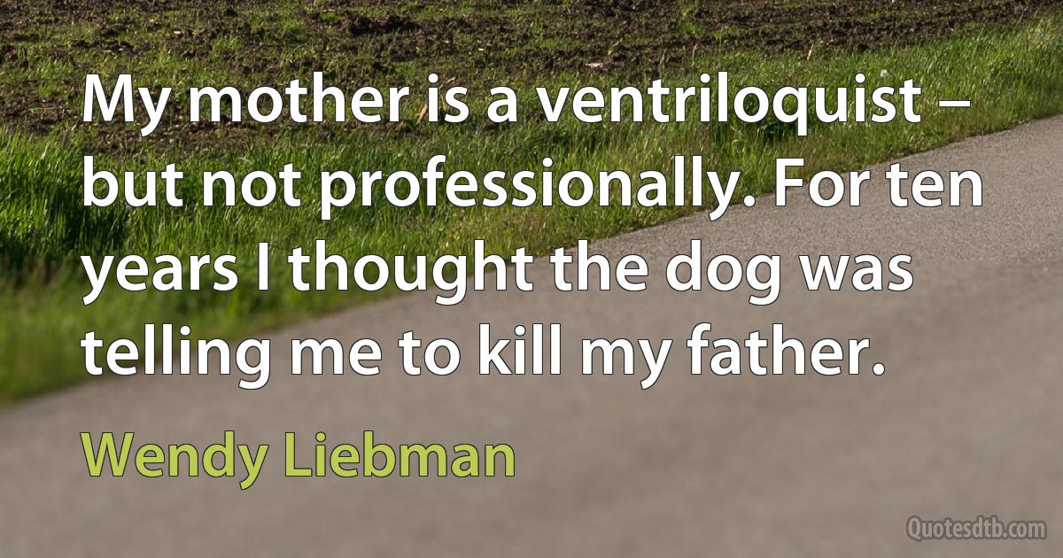 My mother is a ventriloquist – but not professionally. For ten years I thought the dog was telling me to kill my father. (Wendy Liebman)