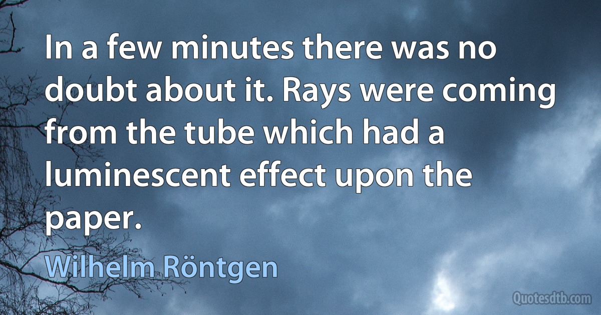 In a few minutes there was no doubt about it. Rays were coming from the tube which had a luminescent effect upon the paper. (Wilhelm Röntgen)