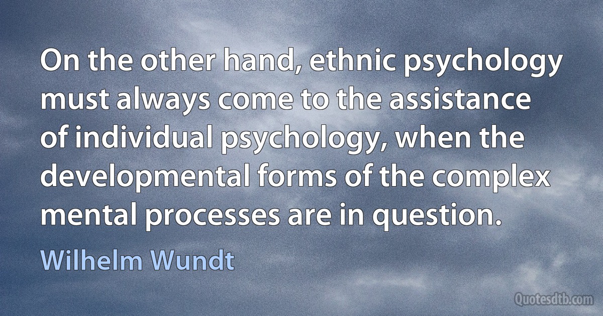 On the other hand, ethnic psychology must always come to the assistance of individual psychology, when the developmental forms of the complex mental processes are in question. (Wilhelm Wundt)