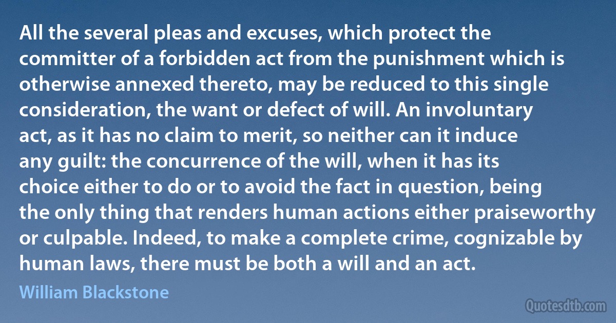 All the several pleas and excuses, which protect the committer of a forbidden act from the punishment which is otherwise annexed thereto, may be reduced to this single consideration, the want or defect of will. An involuntary act, as it has no claim to merit, so neither can it induce any guilt: the concurrence of the will, when it has its choice either to do or to avoid the fact in question, being the only thing that renders human actions either praiseworthy or culpable. Indeed, to make a complete crime, cognizable by human laws, there must be both a will and an act. (William Blackstone)