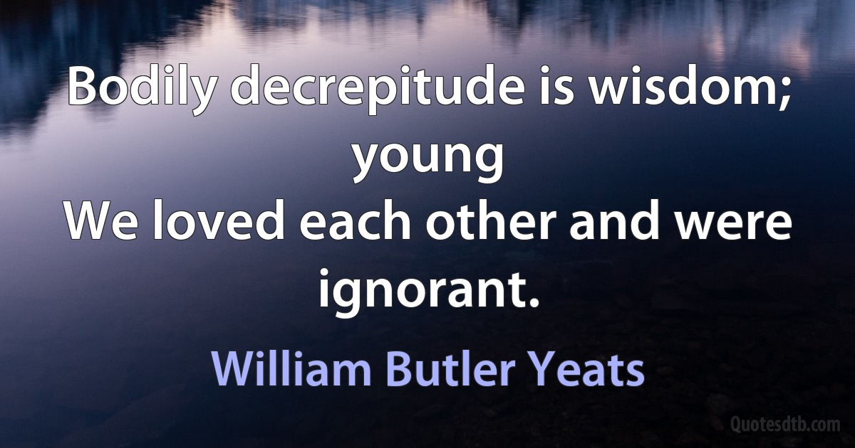 Bodily decrepitude is wisdom; young
We loved each other and were ignorant. (William Butler Yeats)