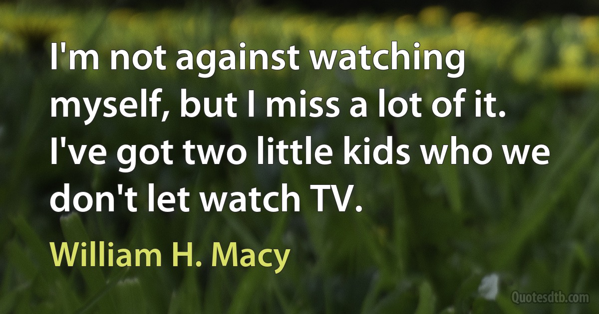 I'm not against watching myself, but I miss a lot of it. I've got two little kids who we don't let watch TV. (William H. Macy)