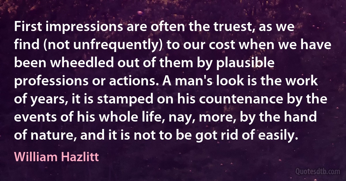 First impressions are often the truest, as we find (not unfrequently) to our cost when we have been wheedled out of them by plausible professions or actions. A man's look is the work of years, it is stamped on his countenance by the events of his whole life, nay, more, by the hand of nature, and it is not to be got rid of easily. (William Hazlitt)