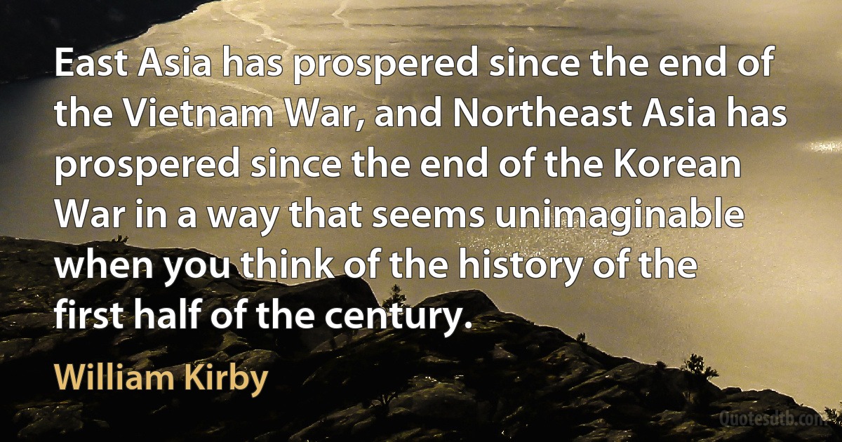 East Asia has prospered since the end of the Vietnam War, and Northeast Asia has prospered since the end of the Korean War in a way that seems unimaginable when you think of the history of the first half of the century. (William Kirby)