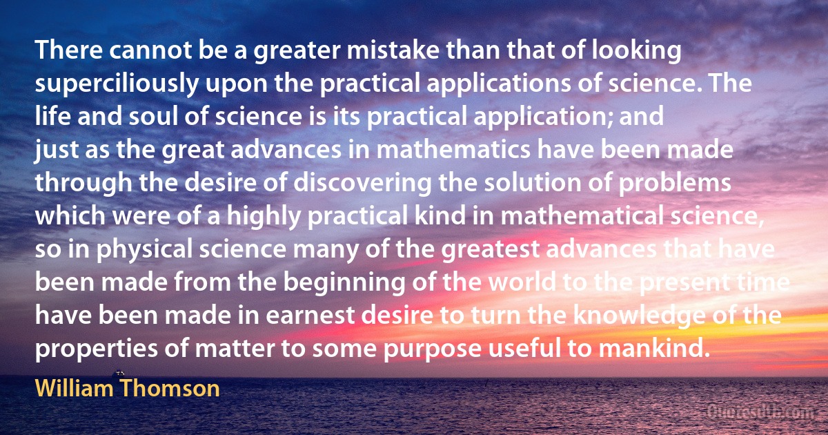 There cannot be a greater mistake than that of looking superciliously upon the practical applications of science. The life and soul of science is its practical application; and just as the great advances in mathematics have been made through the desire of discovering the solution of problems which were of a highly practical kind in mathematical science, so in physical science many of the greatest advances that have been made from the beginning of the world to the present time have been made in earnest desire to turn the knowledge of the properties of matter to some purpose useful to mankind. (William Thomson)