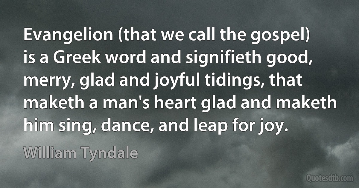 Evangelion (that we call the gospel) is a Greek word and signifieth good, merry, glad and joyful tidings, that maketh a man's heart glad and maketh him sing, dance, and leap for joy. (William Tyndale)