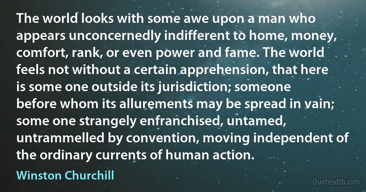The world looks with some awe upon a man who appears unconcernedly indifferent to home, money, comfort, rank, or even power and fame. The world feels not without a certain apprehension, that here is some one outside its jurisdiction; someone before whom its allurements may be spread in vain; some one strangely enfranchised, untamed, untrammelled by convention, moving independent of the ordinary currents of human action. (Winston Churchill)