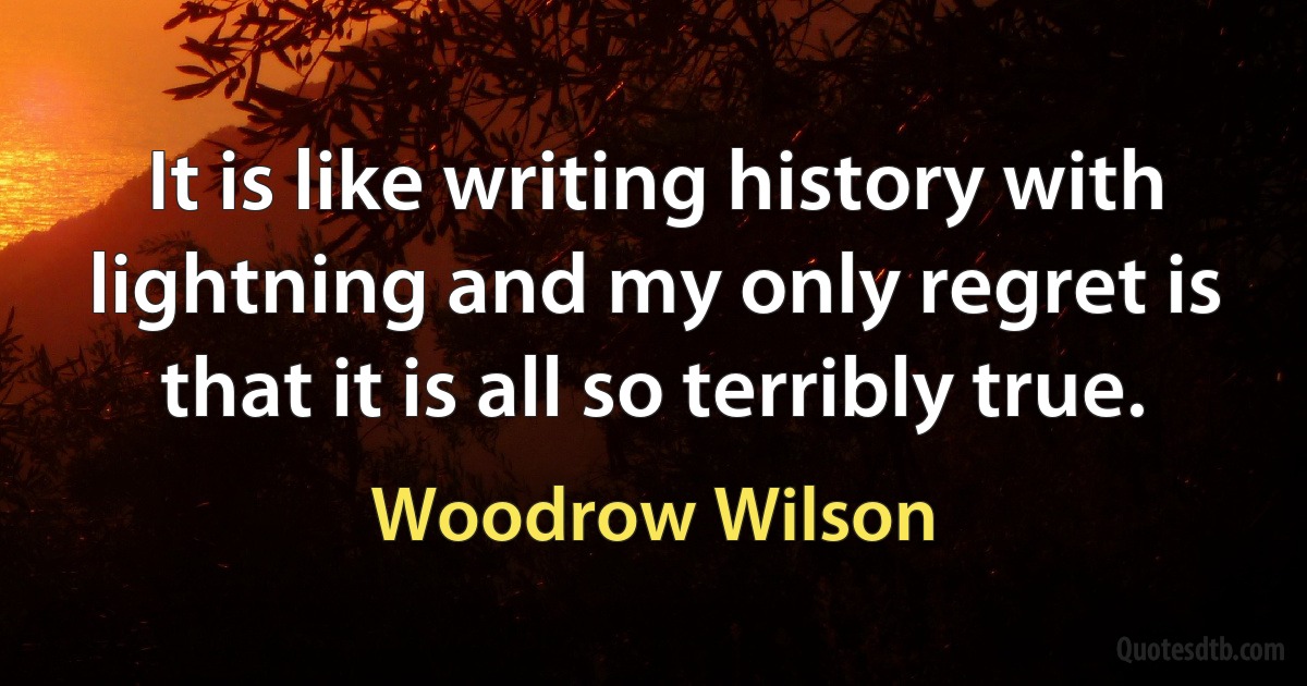 It is like writing history with lightning and my only regret is that it is all so terribly true. (Woodrow Wilson)