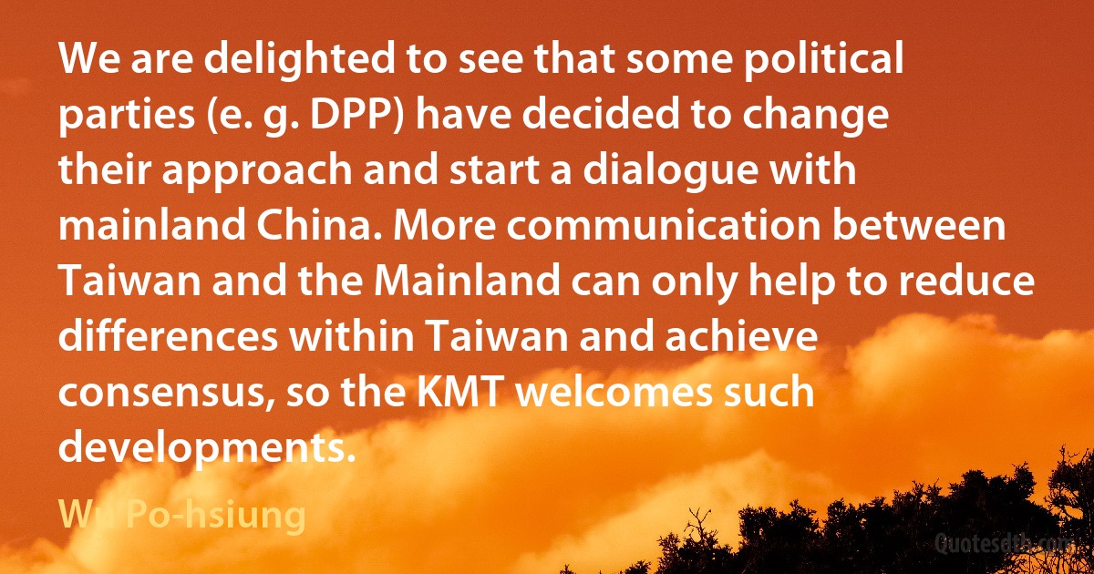 We are delighted to see that some political parties (e. g. DPP) have decided to change their approach and start a dialogue with mainland China. More communication between Taiwan and the Mainland can only help to reduce differences within Taiwan and achieve consensus, so the KMT welcomes such developments. (Wu Po-hsiung)