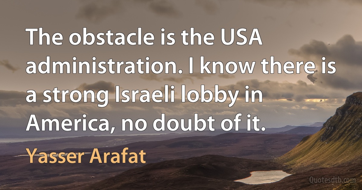 The obstacle is the USA administration. I know there is a strong Israeli lobby in America, no doubt of it. (Yasser Arafat)