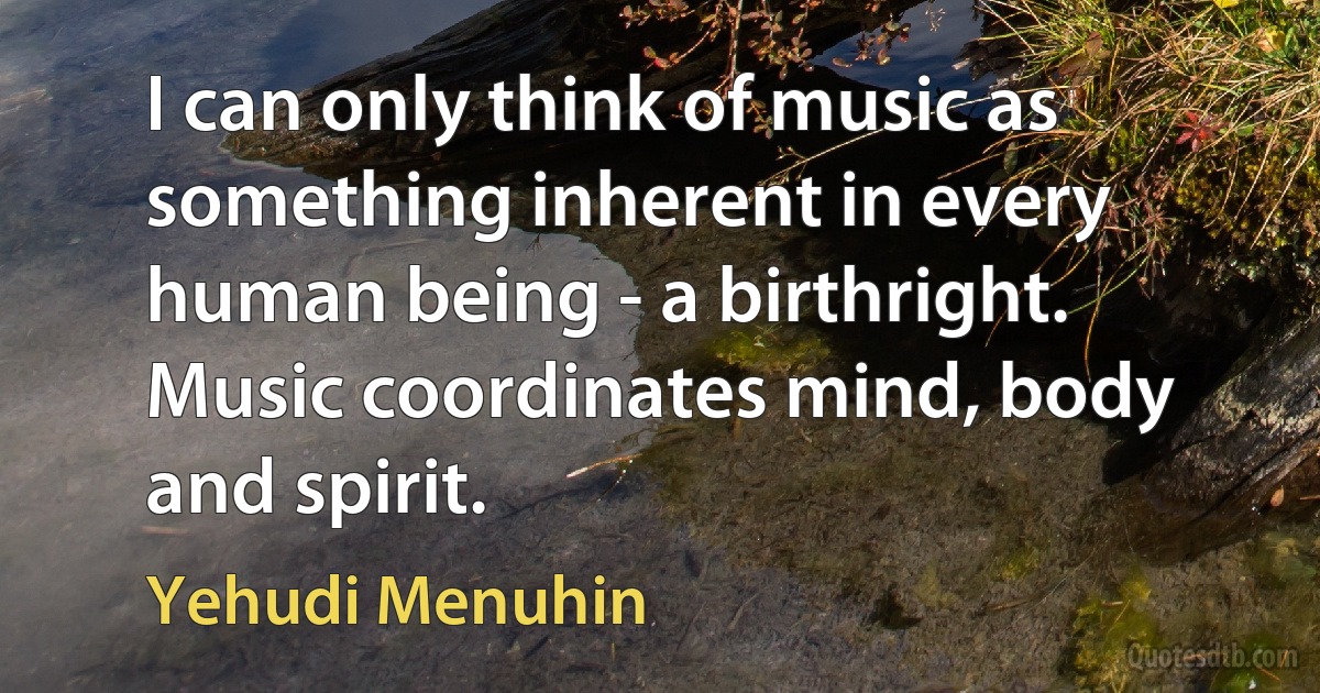 I can only think of music as something inherent in every human being - a birthright. Music coordinates mind, body and spirit. (Yehudi Menuhin)