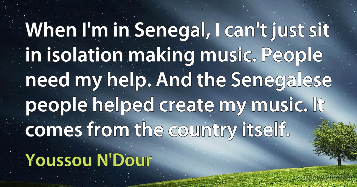 When I'm in Senegal, I can't just sit in isolation making music. People need my help. And the Senegalese people helped create my music. It comes from the country itself. (Youssou N'Dour)