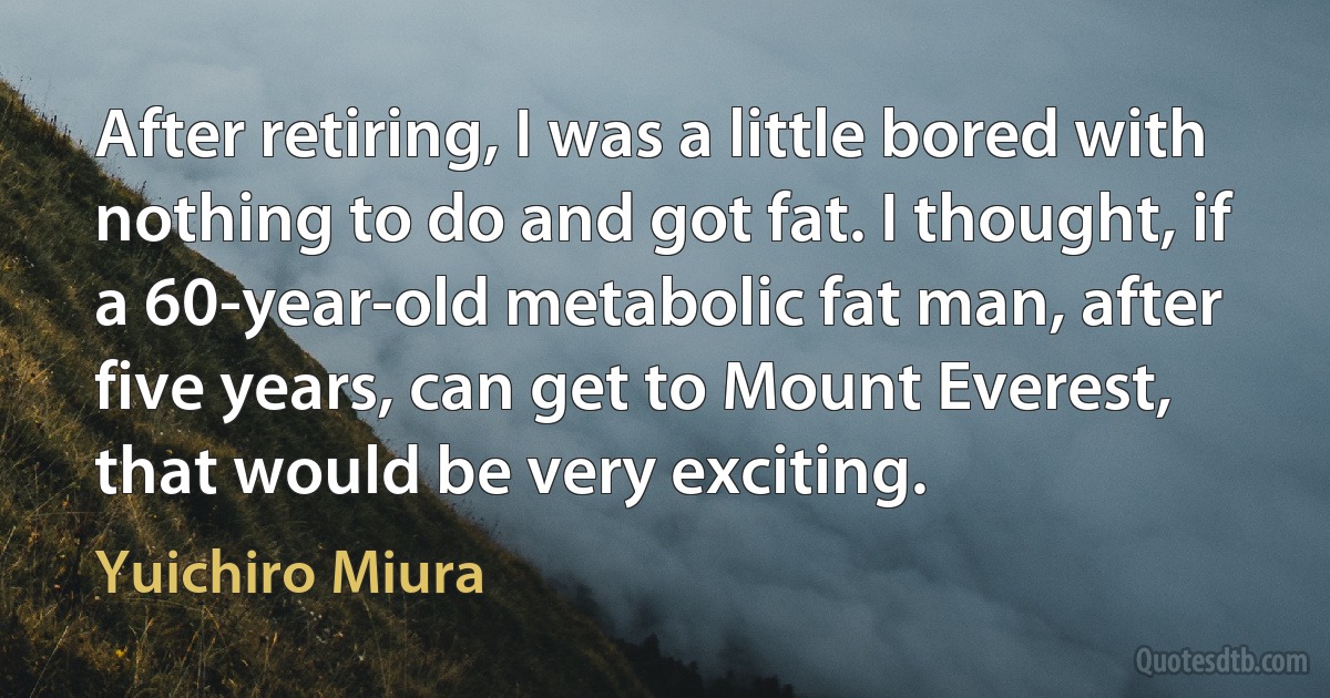 After retiring, I was a little bored with nothing to do and got fat. I thought, if a 60-year-old metabolic fat man, after five years, can get to Mount Everest, that would be very exciting. (Yuichiro Miura)