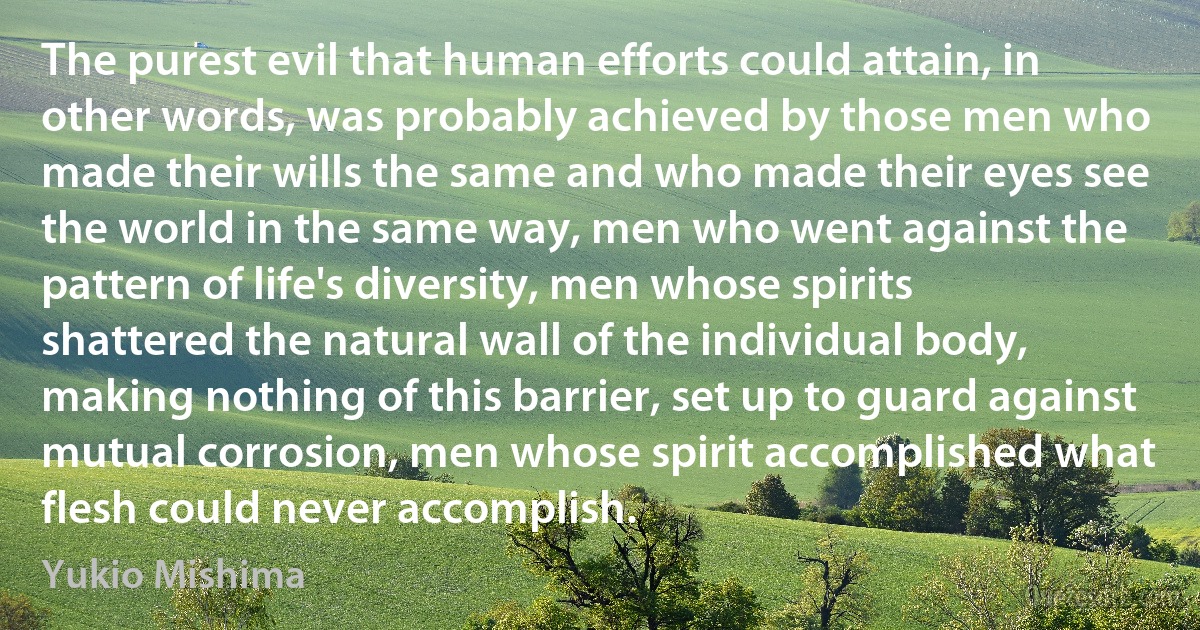 The purest evil that human efforts could attain, in other words, was probably achieved by those men who made their wills the same and who made their eyes see the world in the same way, men who went against the pattern of life's diversity, men whose spirits shattered the natural wall of the individual body, making nothing of this barrier, set up to guard against mutual corrosion, men whose spirit accomplished what flesh could never accomplish. (Yukio Mishima)