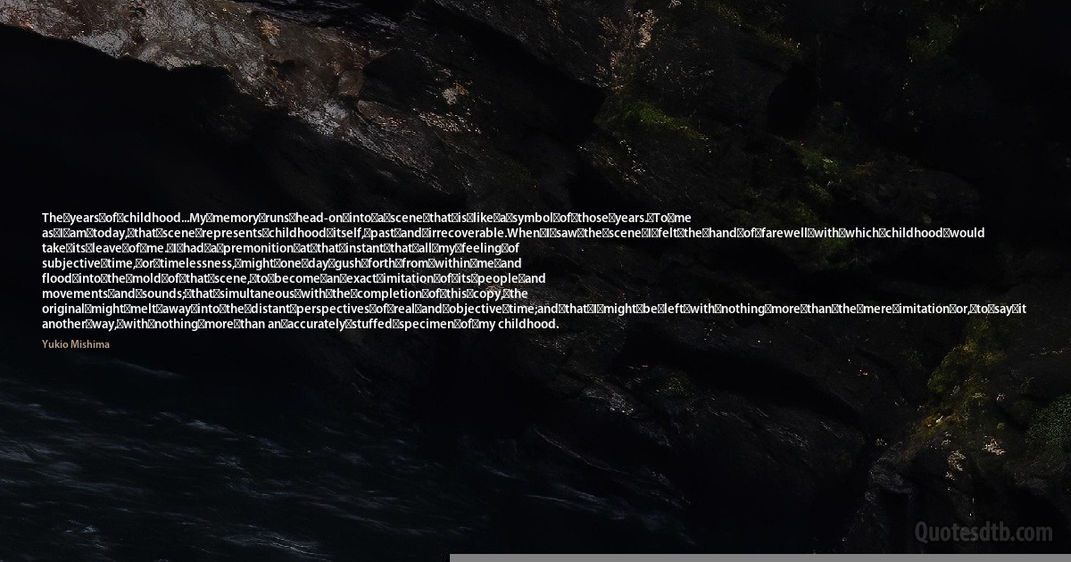 The	years	of	childhood...My	memory	runs	head-on	into	a	scene	that	is	like	a	symbol	of	those	years.	To	me as	I	am	today,	that	scene	represents	childhood	itself,	past	and	irrecoverable.When	I	saw	the	scene	I	felt	the	hand	of	farewell	with	which	childhood	would take	its	leave	of	me.	I	had	a	premonition	at	that	instant	that	all	my	feeling	of subjective	time,	or	timelessness,	might	one	day	gush	forth	from	within	me	and flood	into	the	mold	of	that	scene,	to	become	an	exact	imitation	of	its	people	and movements	and	sounds;	that	simultaneous	with	the	completion	of	this	copy,	the original	might	melt	away	into	the	distant	perspectives	of	real	and	objective	time;and	that	I	might	be	left	with	nothing	more	than	the	mere	imitation	or,	to	say	it another	way,	with	nothing	more	than an	accurately	stuffed	specimen	of	my childhood. (Yukio Mishima)