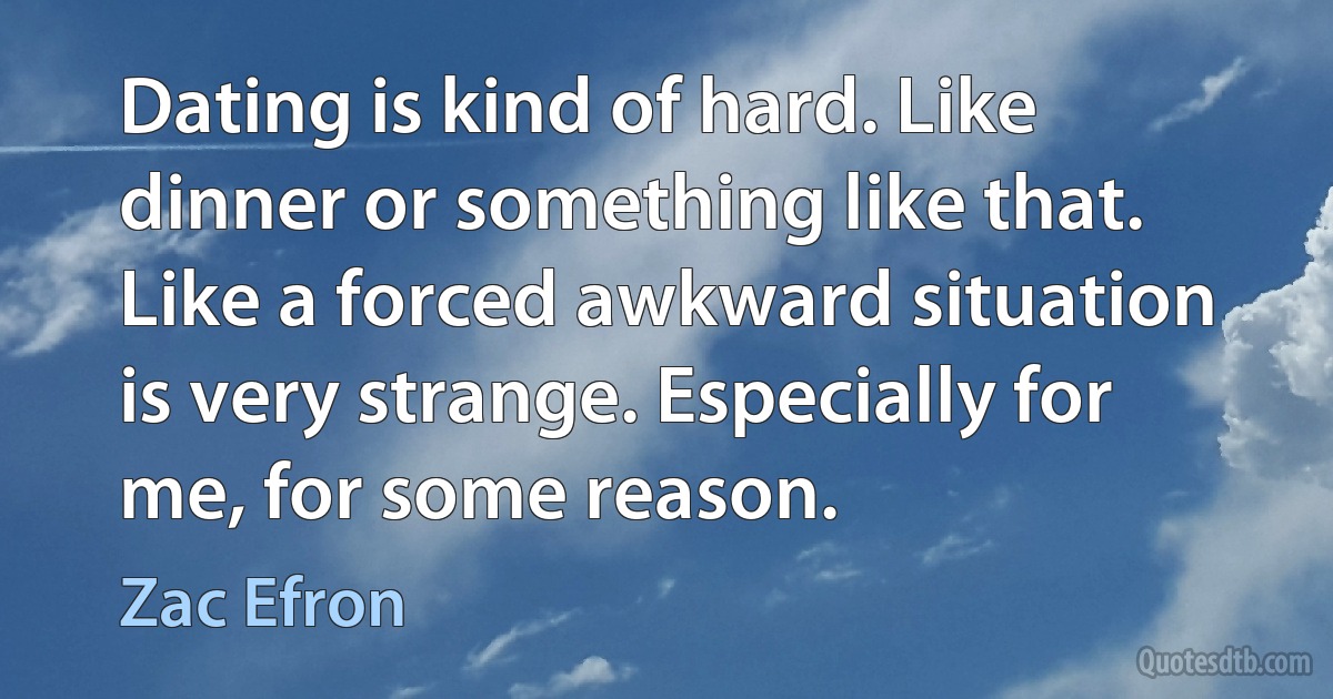 Dating is kind of hard. Like dinner or something like that. Like a forced awkward situation is very strange. Especially for me, for some reason. (Zac Efron)