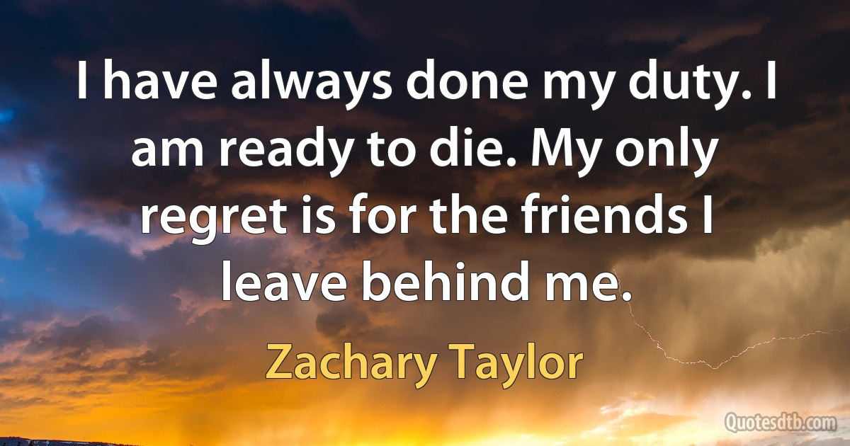 I have always done my duty. I am ready to die. My only regret is for the friends I leave behind me. (Zachary Taylor)