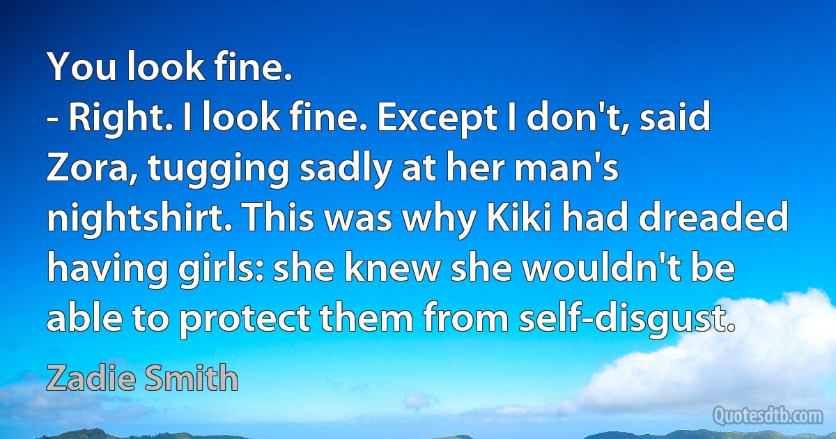 You look fine.
- Right. I look fine. Except I don't, said Zora, tugging sadly at her man's nightshirt. This was why Kiki had dreaded having girls: she knew she wouldn't be able to protect them from self-disgust. (Zadie Smith)