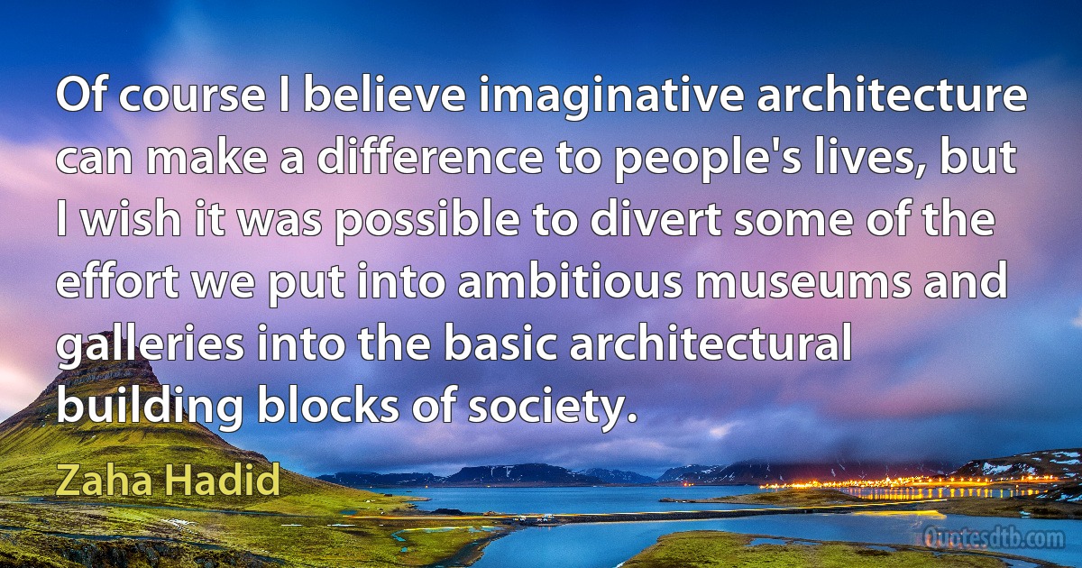 Of course I believe imaginative architecture can make a difference to people's lives, but I wish it was possible to divert some of the effort we put into ambitious museums and galleries into the basic architectural building blocks of society. (Zaha Hadid)