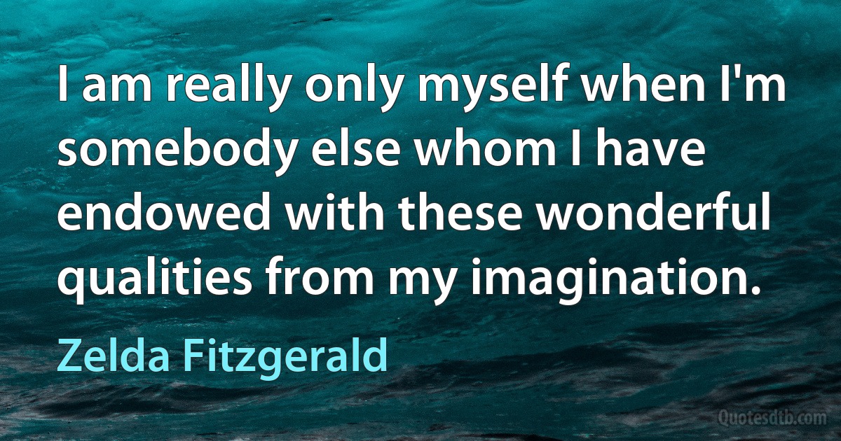 I am really only myself when I'm somebody else whom I have endowed with these wonderful qualities from my imagination. (Zelda Fitzgerald)