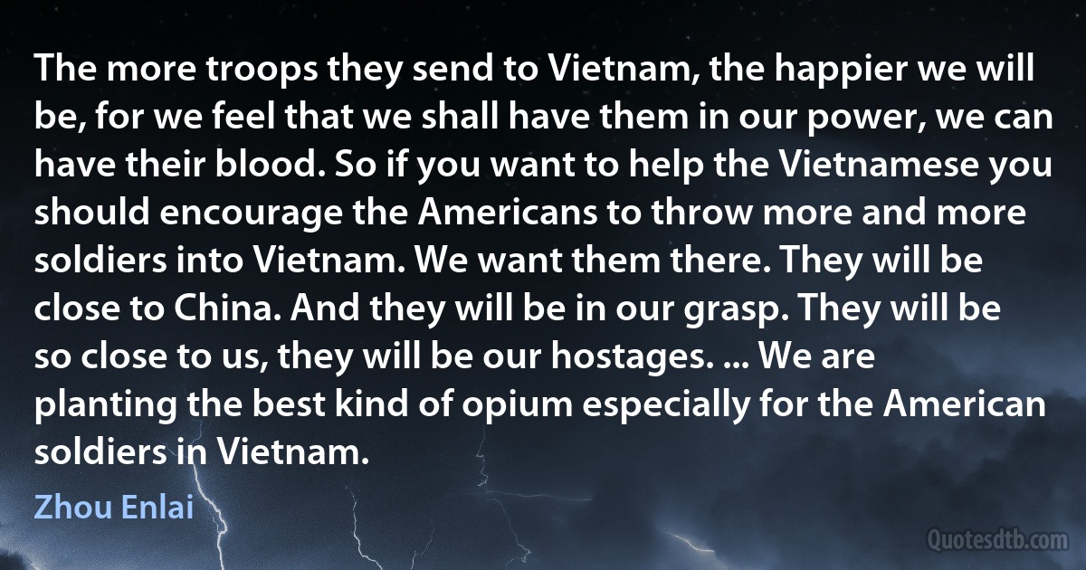 The more troops they send to Vietnam, the happier we will be, for we feel that we shall have them in our power, we can have their blood. So if you want to help the Vietnamese you should encourage the Americans to throw more and more soldiers into Vietnam. We want them there. They will be close to China. And they will be in our grasp. They will be so close to us, they will be our hostages. ... We are planting the best kind of opium especially for the American soldiers in Vietnam. (Zhou Enlai)