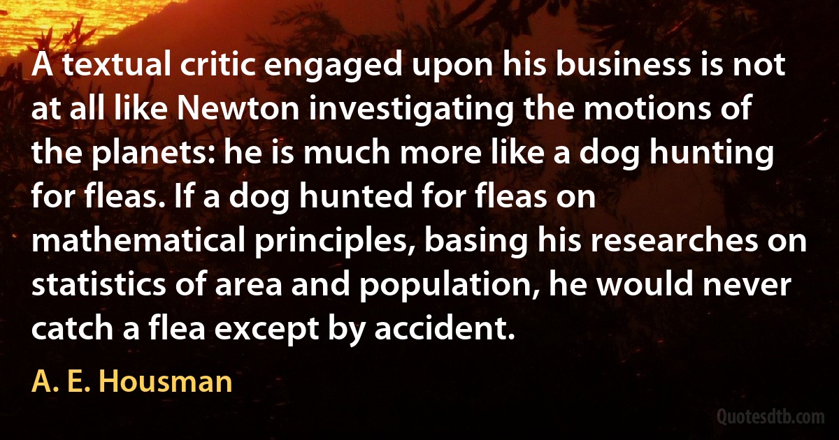 A textual critic engaged upon his business is not at all like Newton investigating the motions of the planets: he is much more like a dog hunting for fleas. If a dog hunted for fleas on mathematical principles, basing his researches on statistics of area and population, he would never catch a flea except by accident. (A. E. Housman)