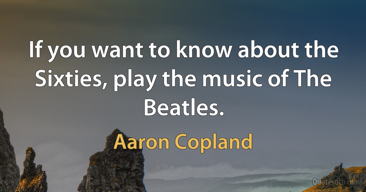 If you want to know about the Sixties, play the music of The Beatles. (Aaron Copland)