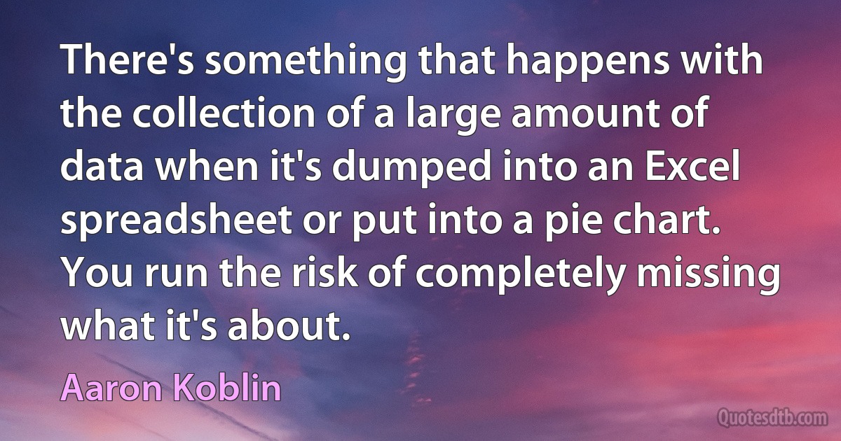 There's something that happens with the collection of a large amount of data when it's dumped into an Excel spreadsheet or put into a pie chart. You run the risk of completely missing what it's about. (Aaron Koblin)