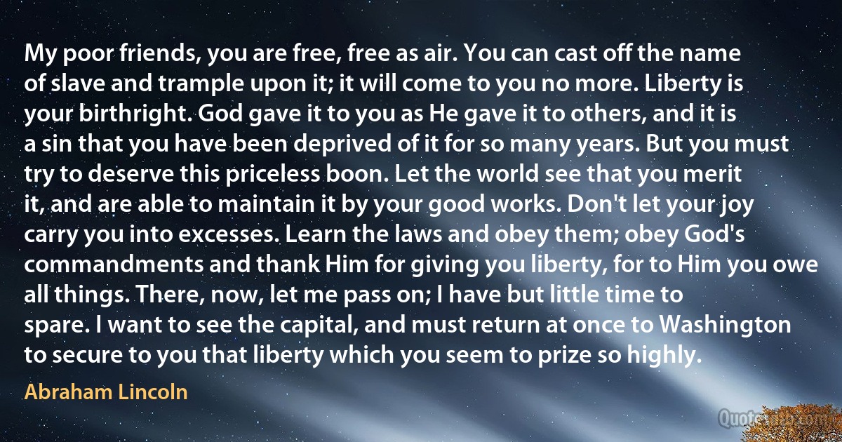 My poor friends, you are free, free as air. You can cast off the name of slave and trample upon it; it will come to you no more. Liberty is your birthright. God gave it to you as He gave it to others, and it is a sin that you have been deprived of it for so many years. But you must try to deserve this priceless boon. Let the world see that you merit it, and are able to maintain it by your good works. Don't let your joy carry you into excesses. Learn the laws and obey them; obey God's commandments and thank Him for giving you liberty, for to Him you owe all things. There, now, let me pass on; I have but little time to spare. I want to see the capital, and must return at once to Washington to secure to you that liberty which you seem to prize so highly. (Abraham Lincoln)