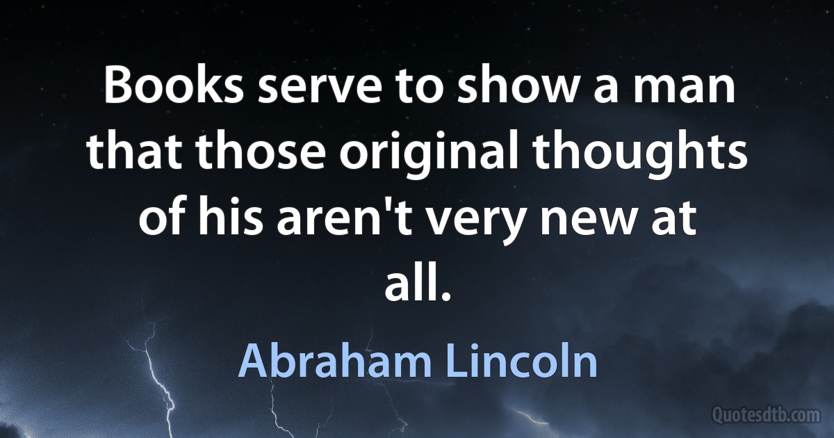 Books serve to show a man that those original thoughts of his aren't very new at all. (Abraham Lincoln)