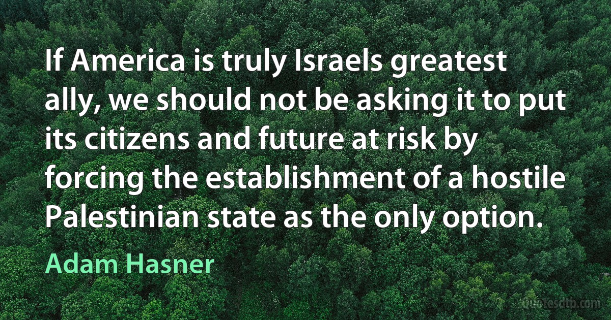 If America is truly Israels greatest ally, we should not be asking it to put its citizens and future at risk by forcing the establishment of a hostile Palestinian state as the only option. (Adam Hasner)