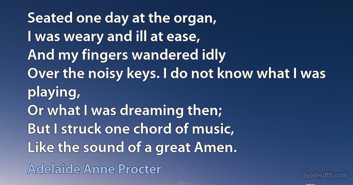 Seated one day at the organ,
I was weary and ill at ease,
And my fingers wandered idly
Over the noisy keys. I do not know what I was playing,
Or what I was dreaming then;
But I struck one chord of music,
Like the sound of a great Amen. (Adelaide Anne Procter)