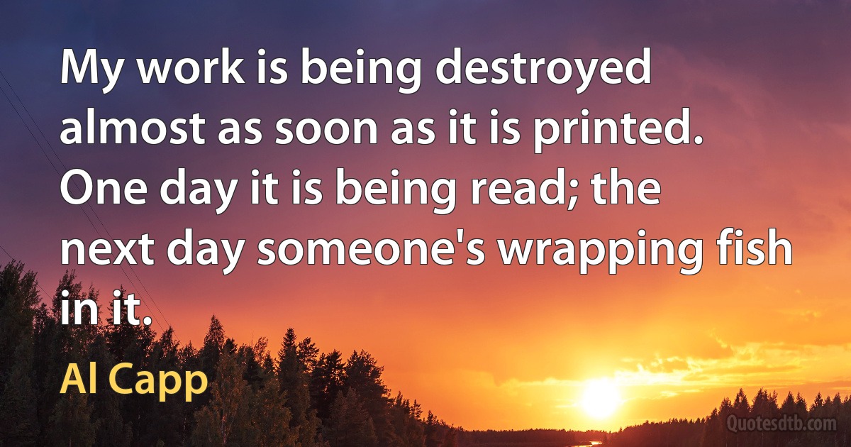 My work is being destroyed almost as soon as it is printed. One day it is being read; the next day someone's wrapping fish in it. (Al Capp)