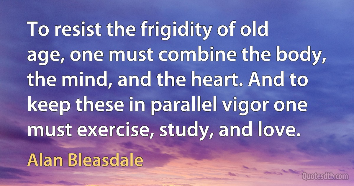 To resist the frigidity of old age, one must combine the body, the mind, and the heart. And to keep these in parallel vigor one must exercise, study, and love. (Alan Bleasdale)