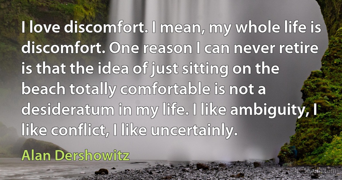 I love discomfort. I mean, my whole life is discomfort. One reason I can never retire is that the idea of just sitting on the beach totally comfortable is not a desideratum in my life. I like ambiguity, I like conflict, I like uncertainly. (Alan Dershowitz)