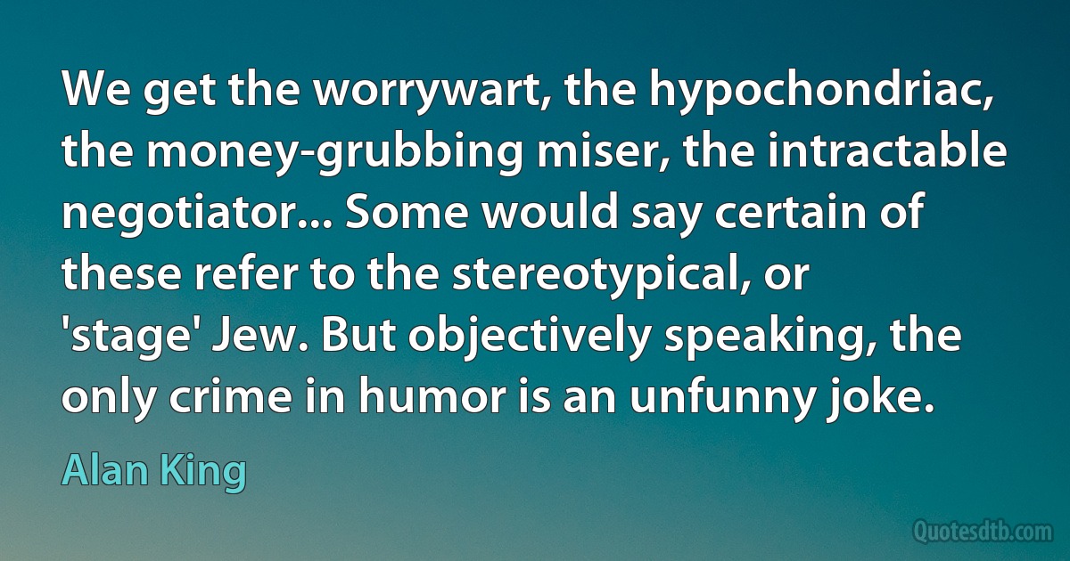 We get the worrywart, the hypochondriac, the money-grubbing miser, the intractable negotiator... Some would say certain of these refer to the stereotypical, or 'stage' Jew. But objectively speaking, the only crime in humor is an unfunny joke. (Alan King)