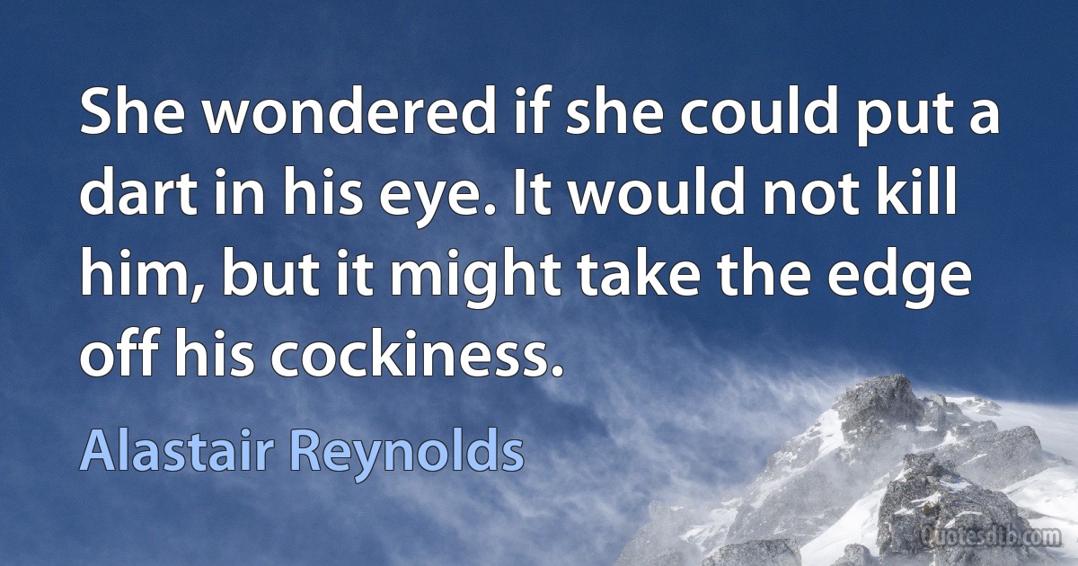 She wondered if she could put a dart in his eye. It would not kill him, but it might take the edge off his cockiness. (Alastair Reynolds)