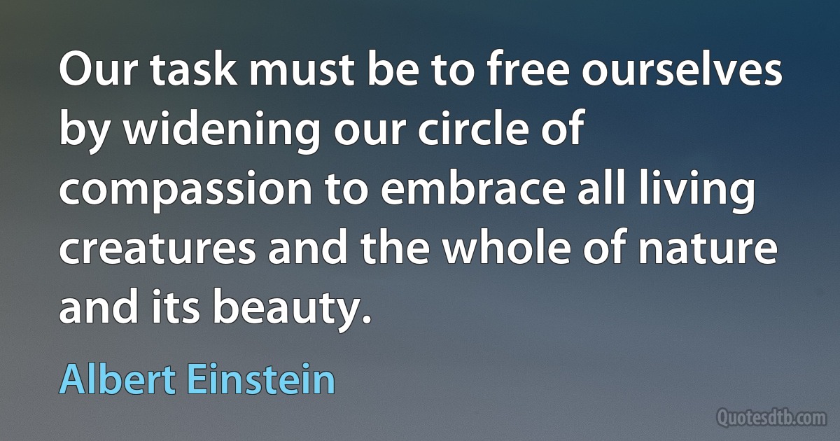 Our task must be to free ourselves by widening our circle of compassion to embrace all living creatures and the whole of nature and its beauty. (Albert Einstein)