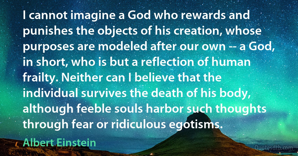 I cannot imagine a God who rewards and punishes the objects of his creation, whose purposes are modeled after our own -- a God, in short, who is but a reflection of human frailty. Neither can I believe that the individual survives the death of his body, although feeble souls harbor such thoughts through fear or ridiculous egotisms. (Albert Einstein)