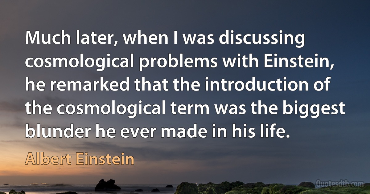 Much later, when I was discussing cosmological problems with Einstein, he remarked that the introduction of the cosmological term was the biggest blunder he ever made in his life. (Albert Einstein)