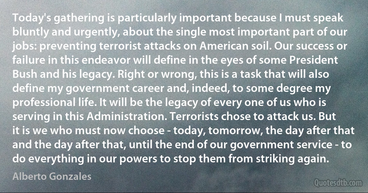 Today's gathering is particularly important because I must speak bluntly and urgently, about the single most important part of our jobs: preventing terrorist attacks on American soil. Our success or failure in this endeavor will define in the eyes of some President Bush and his legacy. Right or wrong, this is a task that will also define my government career and, indeed, to some degree my professional life. It will be the legacy of every one of us who is serving in this Administration. Terrorists chose to attack us. But it is we who must now choose - today, tomorrow, the day after that and the day after that, until the end of our government service - to do everything in our powers to stop them from striking again. (Alberto Gonzales)