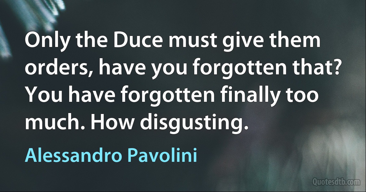 Only the Duce must give them orders, have you forgotten that? You have forgotten finally too much. How disgusting. (Alessandro Pavolini)