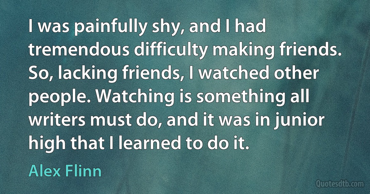 I was painfully shy, and I had tremendous difficulty making friends. So, lacking friends, I watched other people. Watching is something all writers must do, and it was in junior high that I learned to do it. (Alex Flinn)