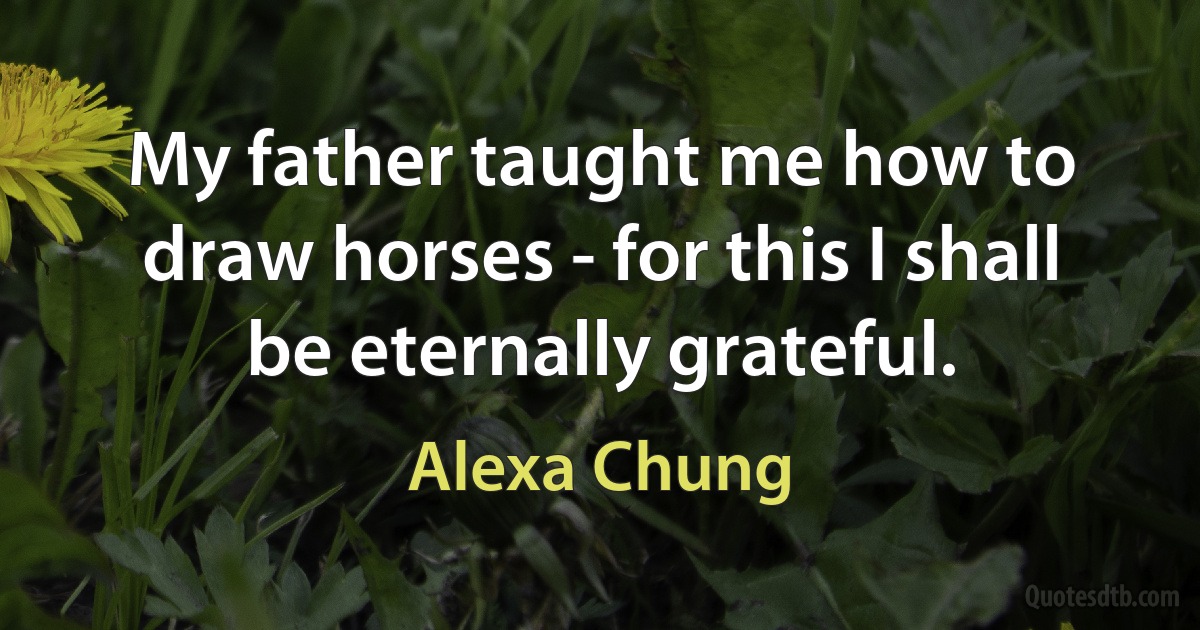 My father taught me how to draw horses - for this I shall be eternally grateful. (Alexa Chung)