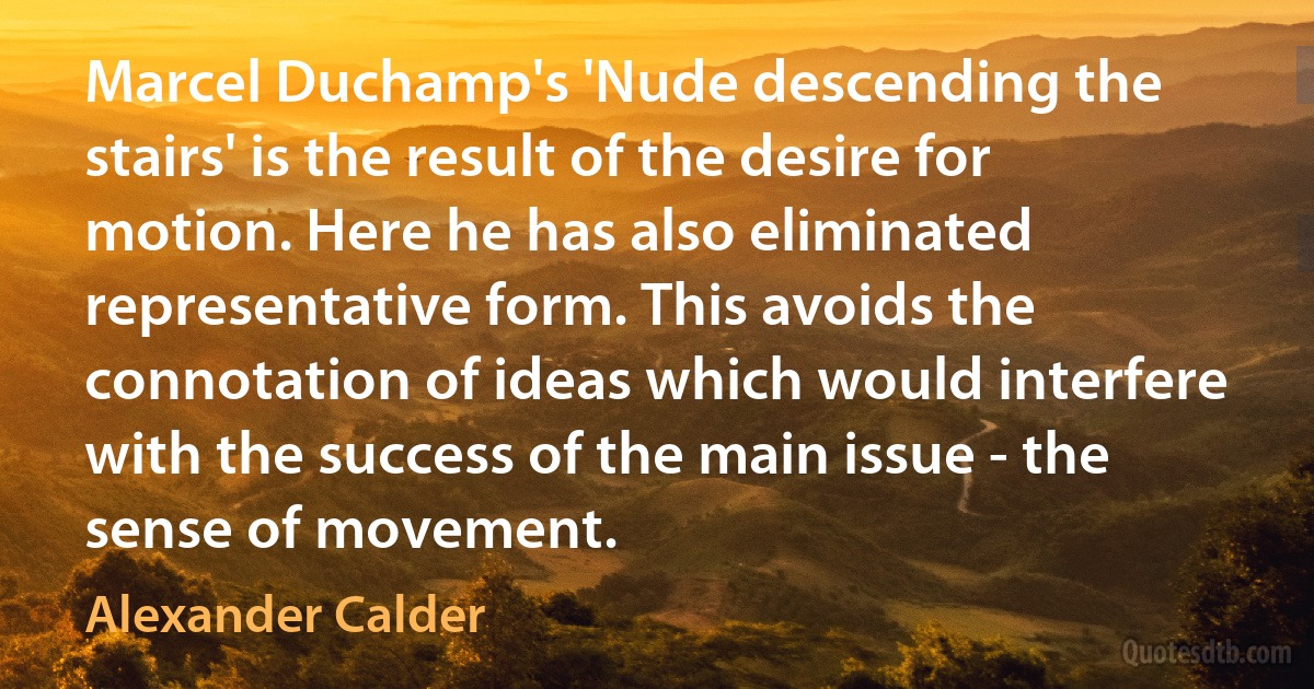 Marcel Duchamp's 'Nude descending the stairs' is the result of the desire for motion. Here he has also eliminated representative form. This avoids the connotation of ideas which would interfere with the success of the main issue - the sense of movement. (Alexander Calder)