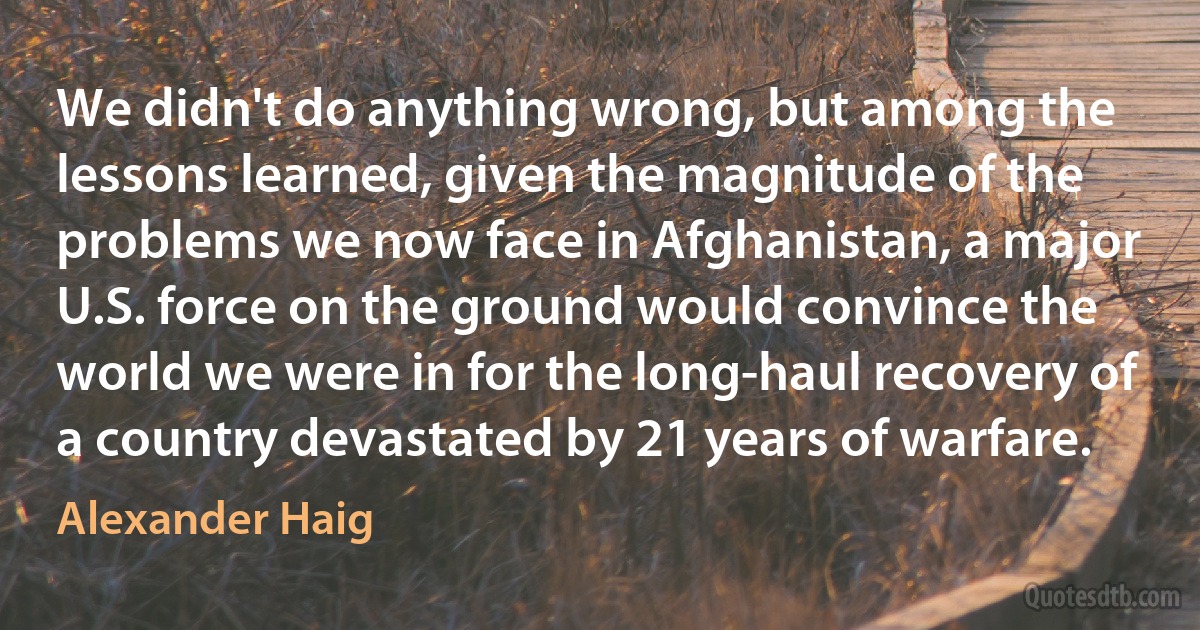 We didn't do anything wrong, but among the lessons learned, given the magnitude of the problems we now face in Afghanistan, a major U.S. force on the ground would convince the world we were in for the long-haul recovery of a country devastated by 21 years of warfare. (Alexander Haig)